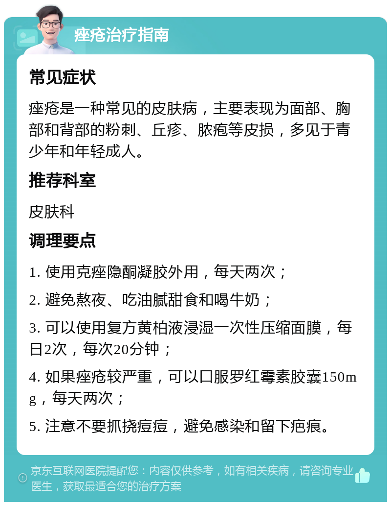 痤疮治疗指南 常见症状 痤疮是一种常见的皮肤病，主要表现为面部、胸部和背部的粉刺、丘疹、脓疱等皮损，多见于青少年和年轻成人。 推荐科室 皮肤科 调理要点 1. 使用克痤隐酮凝胶外用，每天两次； 2. 避免熬夜、吃油腻甜食和喝牛奶； 3. 可以使用复方黄柏液浸湿一次性压缩面膜，每日2次，每次20分钟； 4. 如果痤疮较严重，可以口服罗红霉素胶囊150mg，每天两次； 5. 注意不要抓挠痘痘，避免感染和留下疤痕。