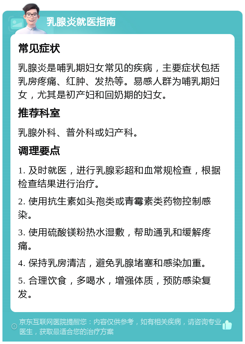 乳腺炎就医指南 常见症状 乳腺炎是哺乳期妇女常见的疾病，主要症状包括乳房疼痛、红肿、发热等。易感人群为哺乳期妇女，尤其是初产妇和回奶期的妇女。 推荐科室 乳腺外科、普外科或妇产科。 调理要点 1. 及时就医，进行乳腺彩超和血常规检查，根据检查结果进行治疗。 2. 使用抗生素如头孢类或青霉素类药物控制感染。 3. 使用硫酸镁粉热水湿敷，帮助通乳和缓解疼痛。 4. 保持乳房清洁，避免乳腺堵塞和感染加重。 5. 合理饮食，多喝水，增强体质，预防感染复发。