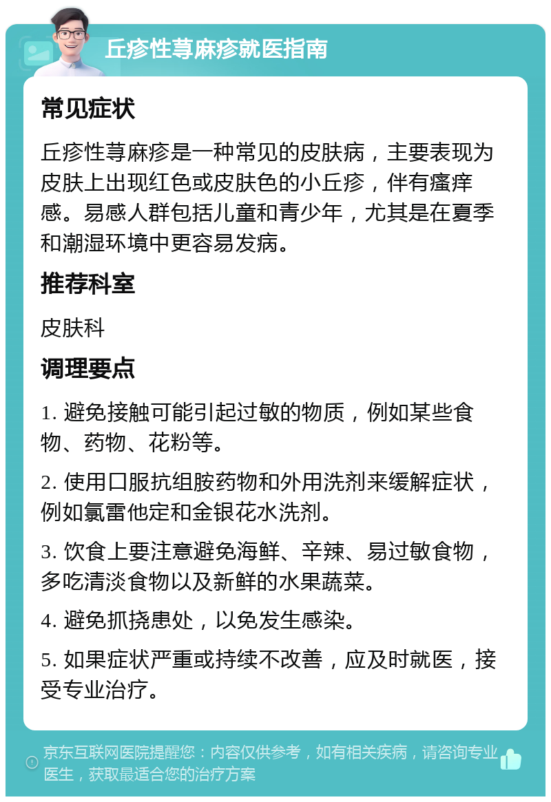 丘疹性荨麻疹就医指南 常见症状 丘疹性荨麻疹是一种常见的皮肤病，主要表现为皮肤上出现红色或皮肤色的小丘疹，伴有瘙痒感。易感人群包括儿童和青少年，尤其是在夏季和潮湿环境中更容易发病。 推荐科室 皮肤科 调理要点 1. 避免接触可能引起过敏的物质，例如某些食物、药物、花粉等。 2. 使用口服抗组胺药物和外用洗剂来缓解症状，例如氯雷他定和金银花水洗剂。 3. 饮食上要注意避免海鲜、辛辣、易过敏食物，多吃清淡食物以及新鲜的水果蔬菜。 4. 避免抓挠患处，以免发生感染。 5. 如果症状严重或持续不改善，应及时就医，接受专业治疗。