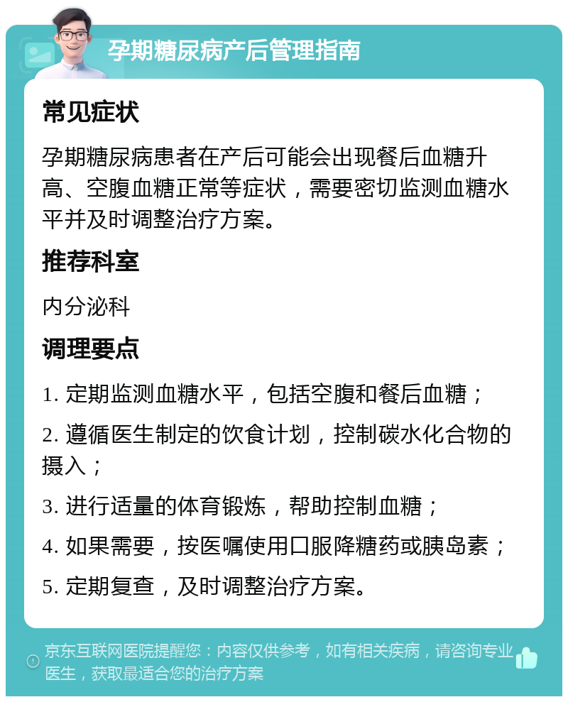 孕期糖尿病产后管理指南 常见症状 孕期糖尿病患者在产后可能会出现餐后血糖升高、空腹血糖正常等症状，需要密切监测血糖水平并及时调整治疗方案。 推荐科室 内分泌科 调理要点 1. 定期监测血糖水平，包括空腹和餐后血糖； 2. 遵循医生制定的饮食计划，控制碳水化合物的摄入； 3. 进行适量的体育锻炼，帮助控制血糖； 4. 如果需要，按医嘱使用口服降糖药或胰岛素； 5. 定期复查，及时调整治疗方案。