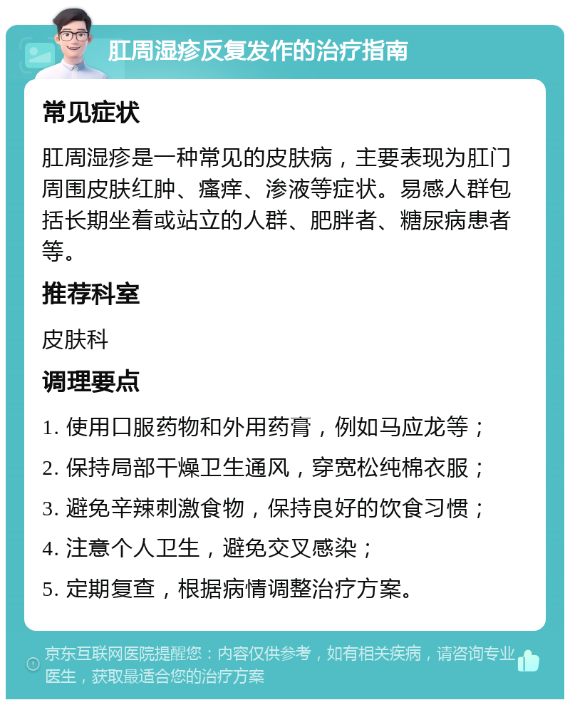 肛周湿疹反复发作的治疗指南 常见症状 肛周湿疹是一种常见的皮肤病，主要表现为肛门周围皮肤红肿、瘙痒、渗液等症状。易感人群包括长期坐着或站立的人群、肥胖者、糖尿病患者等。 推荐科室 皮肤科 调理要点 1. 使用口服药物和外用药膏，例如马应龙等； 2. 保持局部干燥卫生通风，穿宽松纯棉衣服； 3. 避免辛辣刺激食物，保持良好的饮食习惯； 4. 注意个人卫生，避免交叉感染； 5. 定期复查，根据病情调整治疗方案。