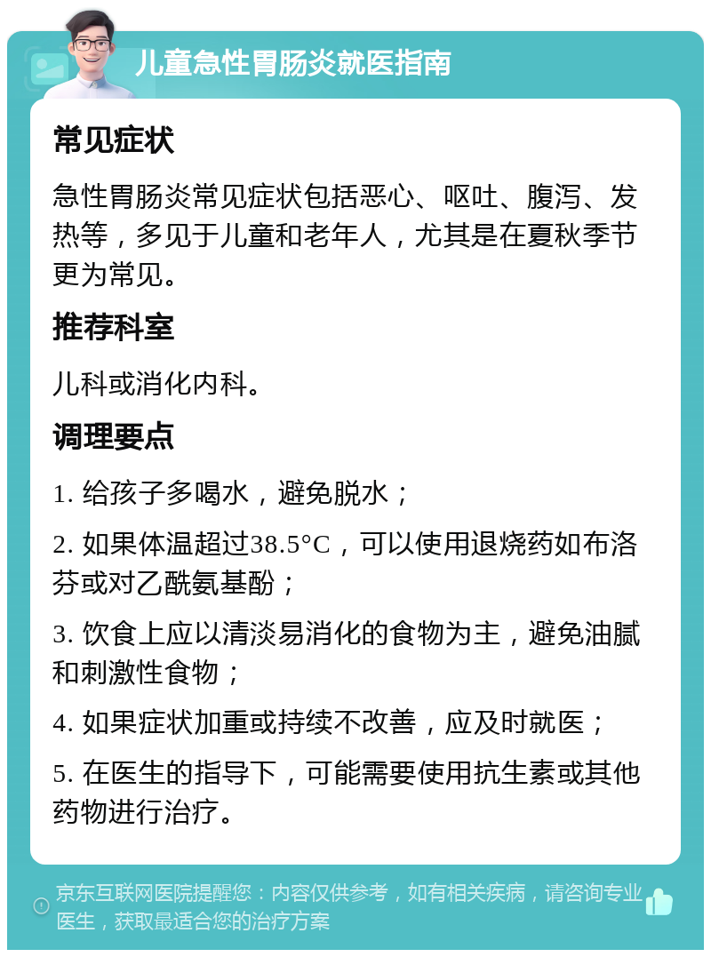 儿童急性胃肠炎就医指南 常见症状 急性胃肠炎常见症状包括恶心、呕吐、腹泻、发热等，多见于儿童和老年人，尤其是在夏秋季节更为常见。 推荐科室 儿科或消化内科。 调理要点 1. 给孩子多喝水，避免脱水； 2. 如果体温超过38.5°C，可以使用退烧药如布洛芬或对乙酰氨基酚； 3. 饮食上应以清淡易消化的食物为主，避免油腻和刺激性食物； 4. 如果症状加重或持续不改善，应及时就医； 5. 在医生的指导下，可能需要使用抗生素或其他药物进行治疗。