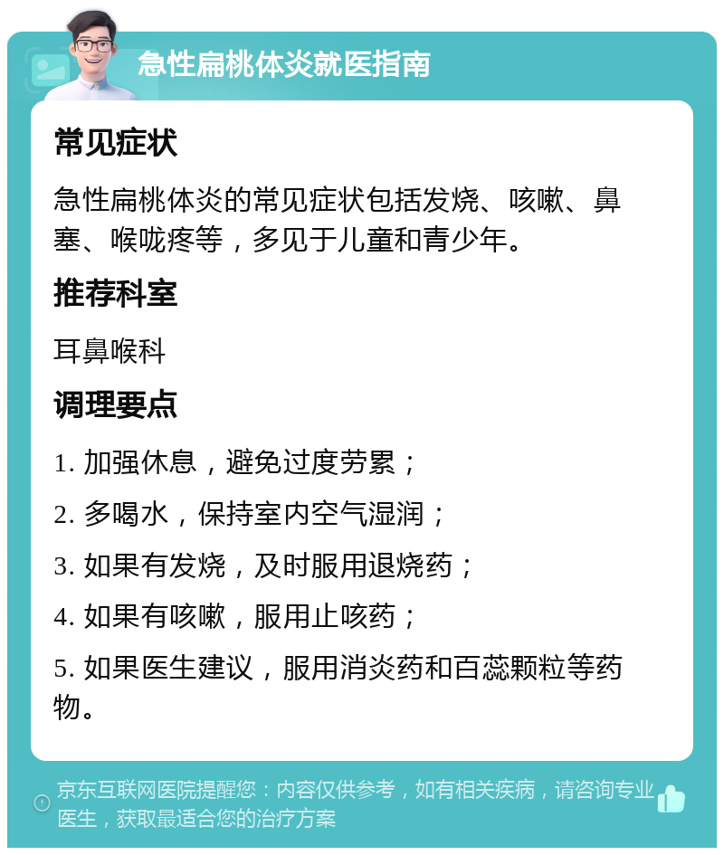 急性扁桃体炎就医指南 常见症状 急性扁桃体炎的常见症状包括发烧、咳嗽、鼻塞、喉咙疼等，多见于儿童和青少年。 推荐科室 耳鼻喉科 调理要点 1. 加强休息，避免过度劳累； 2. 多喝水，保持室内空气湿润； 3. 如果有发烧，及时服用退烧药； 4. 如果有咳嗽，服用止咳药； 5. 如果医生建议，服用消炎药和百蕊颗粒等药物。