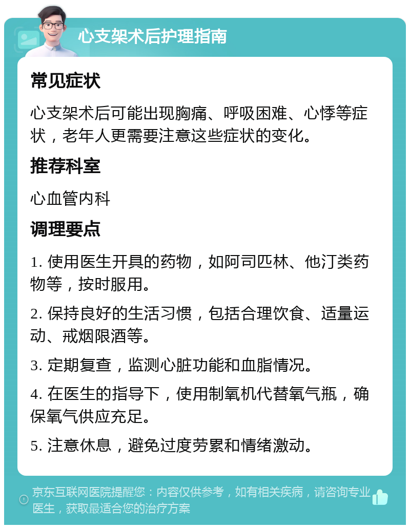 心支架术后护理指南 常见症状 心支架术后可能出现胸痛、呼吸困难、心悸等症状，老年人更需要注意这些症状的变化。 推荐科室 心血管内科 调理要点 1. 使用医生开具的药物，如阿司匹林、他汀类药物等，按时服用。 2. 保持良好的生活习惯，包括合理饮食、适量运动、戒烟限酒等。 3. 定期复查，监测心脏功能和血脂情况。 4. 在医生的指导下，使用制氧机代替氧气瓶，确保氧气供应充足。 5. 注意休息，避免过度劳累和情绪激动。