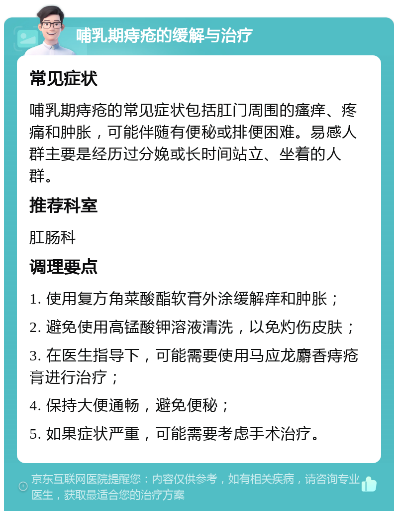 哺乳期痔疮的缓解与治疗 常见症状 哺乳期痔疮的常见症状包括肛门周围的瘙痒、疼痛和肿胀，可能伴随有便秘或排便困难。易感人群主要是经历过分娩或长时间站立、坐着的人群。 推荐科室 肛肠科 调理要点 1. 使用复方角菜酸酯软膏外涂缓解痒和肿胀； 2. 避免使用高锰酸钾溶液清洗，以免灼伤皮肤； 3. 在医生指导下，可能需要使用马应龙麝香痔疮膏进行治疗； 4. 保持大便通畅，避免便秘； 5. 如果症状严重，可能需要考虑手术治疗。