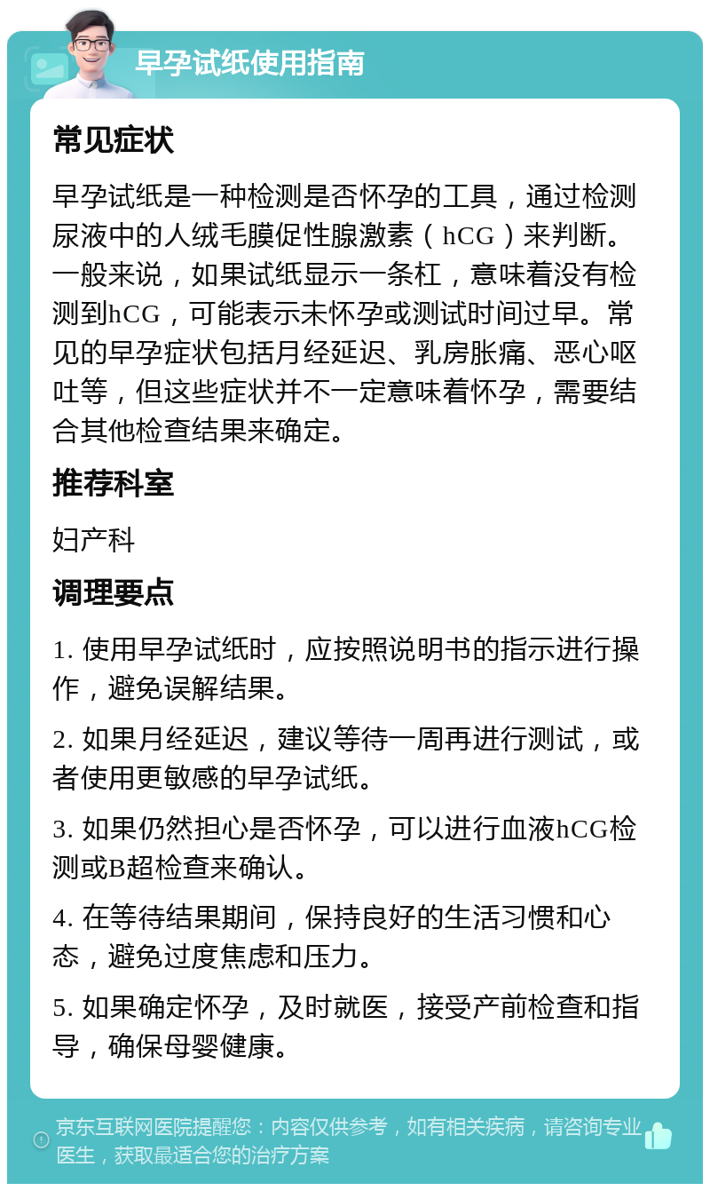 早孕试纸使用指南 常见症状 早孕试纸是一种检测是否怀孕的工具，通过检测尿液中的人绒毛膜促性腺激素（hCG）来判断。一般来说，如果试纸显示一条杠，意味着没有检测到hCG，可能表示未怀孕或测试时间过早。常见的早孕症状包括月经延迟、乳房胀痛、恶心呕吐等，但这些症状并不一定意味着怀孕，需要结合其他检查结果来确定。 推荐科室 妇产科 调理要点 1. 使用早孕试纸时，应按照说明书的指示进行操作，避免误解结果。 2. 如果月经延迟，建议等待一周再进行测试，或者使用更敏感的早孕试纸。 3. 如果仍然担心是否怀孕，可以进行血液hCG检测或B超检查来确认。 4. 在等待结果期间，保持良好的生活习惯和心态，避免过度焦虑和压力。 5. 如果确定怀孕，及时就医，接受产前检查和指导，确保母婴健康。