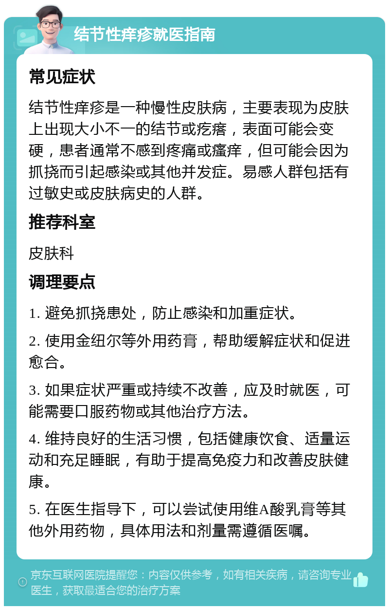 结节性痒疹就医指南 常见症状 结节性痒疹是一种慢性皮肤病，主要表现为皮肤上出现大小不一的结节或疙瘩，表面可能会变硬，患者通常不感到疼痛或瘙痒，但可能会因为抓挠而引起感染或其他并发症。易感人群包括有过敏史或皮肤病史的人群。 推荐科室 皮肤科 调理要点 1. 避免抓挠患处，防止感染和加重症状。 2. 使用金纽尔等外用药膏，帮助缓解症状和促进愈合。 3. 如果症状严重或持续不改善，应及时就医，可能需要口服药物或其他治疗方法。 4. 维持良好的生活习惯，包括健康饮食、适量运动和充足睡眠，有助于提高免疫力和改善皮肤健康。 5. 在医生指导下，可以尝试使用维A酸乳膏等其他外用药物，具体用法和剂量需遵循医嘱。