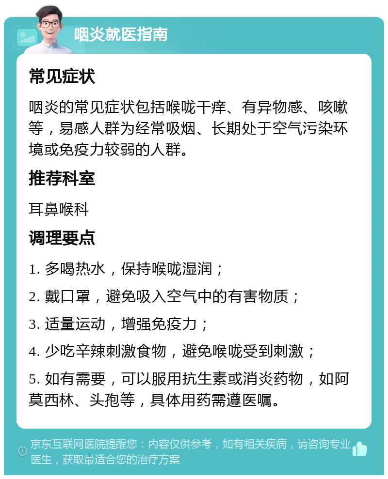 咽炎就医指南 常见症状 咽炎的常见症状包括喉咙干痒、有异物感、咳嗽等，易感人群为经常吸烟、长期处于空气污染环境或免疫力较弱的人群。 推荐科室 耳鼻喉科 调理要点 1. 多喝热水，保持喉咙湿润； 2. 戴口罩，避免吸入空气中的有害物质； 3. 适量运动，增强免疫力； 4. 少吃辛辣刺激食物，避免喉咙受到刺激； 5. 如有需要，可以服用抗生素或消炎药物，如阿莫西林、头孢等，具体用药需遵医嘱。