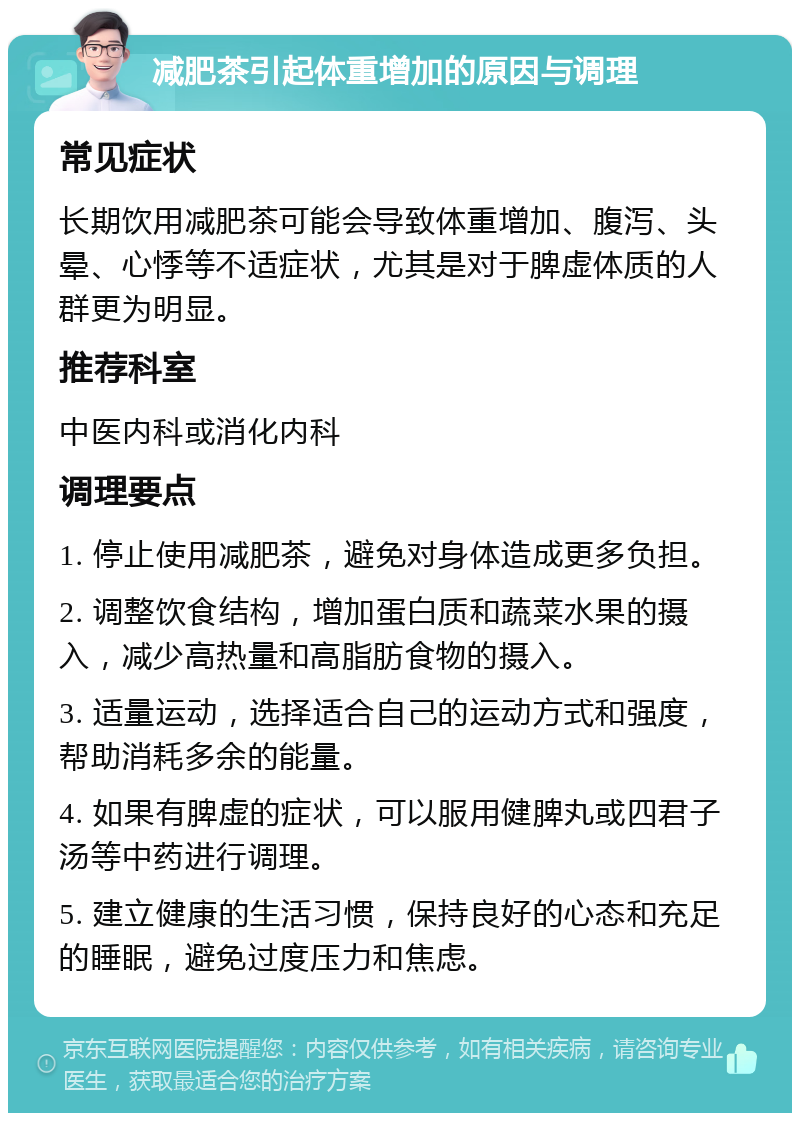 减肥茶引起体重增加的原因与调理 常见症状 长期饮用减肥茶可能会导致体重增加、腹泻、头晕、心悸等不适症状，尤其是对于脾虚体质的人群更为明显。 推荐科室 中医内科或消化内科 调理要点 1. 停止使用减肥茶，避免对身体造成更多负担。 2. 调整饮食结构，增加蛋白质和蔬菜水果的摄入，减少高热量和高脂肪食物的摄入。 3. 适量运动，选择适合自己的运动方式和强度，帮助消耗多余的能量。 4. 如果有脾虚的症状，可以服用健脾丸或四君子汤等中药进行调理。 5. 建立健康的生活习惯，保持良好的心态和充足的睡眠，避免过度压力和焦虑。