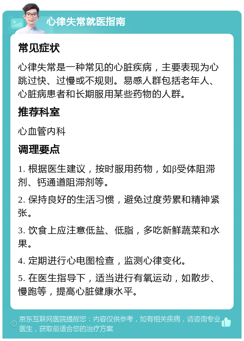 心律失常就医指南 常见症状 心律失常是一种常见的心脏疾病，主要表现为心跳过快、过慢或不规则。易感人群包括老年人、心脏病患者和长期服用某些药物的人群。 推荐科室 心血管内科 调理要点 1. 根据医生建议，按时服用药物，如β受体阻滞剂、钙通道阻滞剂等。 2. 保持良好的生活习惯，避免过度劳累和精神紧张。 3. 饮食上应注意低盐、低脂，多吃新鲜蔬菜和水果。 4. 定期进行心电图检查，监测心律变化。 5. 在医生指导下，适当进行有氧运动，如散步、慢跑等，提高心脏健康水平。