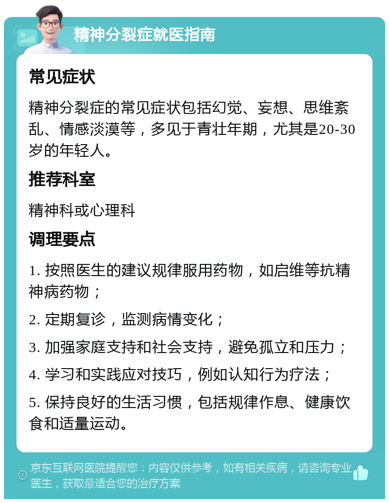 精神分裂症就医指南 常见症状 精神分裂症的常见症状包括幻觉、妄想、思维紊乱、情感淡漠等，多见于青壮年期，尤其是20-30岁的年轻人。 推荐科室 精神科或心理科 调理要点 1. 按照医生的建议规律服用药物，如启维等抗精神病药物； 2. 定期复诊，监测病情变化； 3. 加强家庭支持和社会支持，避免孤立和压力； 4. 学习和实践应对技巧，例如认知行为疗法； 5. 保持良好的生活习惯，包括规律作息、健康饮食和适量运动。