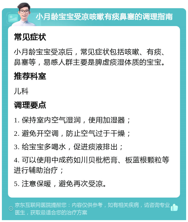 小月龄宝宝受凉咳嗽有痰鼻塞的调理指南 常见症状 小月龄宝宝受凉后，常见症状包括咳嗽、有痰、鼻塞等，易感人群主要是脾虚痰湿体质的宝宝。 推荐科室 儿科 调理要点 1. 保持室内空气湿润，使用加湿器； 2. 避免开空调，防止空气过于干燥； 3. 给宝宝多喝水，促进痰液排出； 4. 可以使用中成药如川贝枇杷膏、板蓝根颗粒等进行辅助治疗； 5. 注意保暖，避免再次受凉。