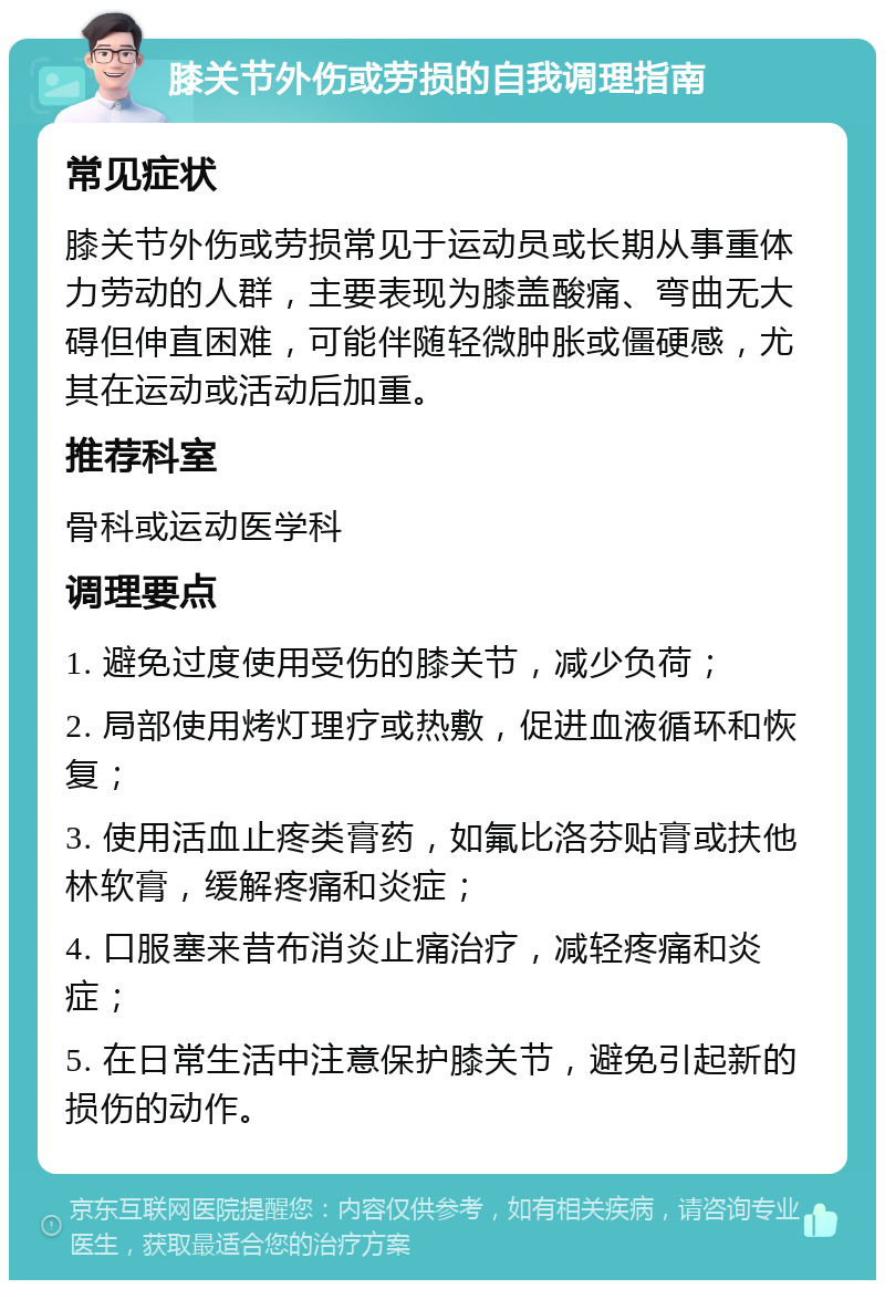 膝关节外伤或劳损的自我调理指南 常见症状 膝关节外伤或劳损常见于运动员或长期从事重体力劳动的人群，主要表现为膝盖酸痛、弯曲无大碍但伸直困难，可能伴随轻微肿胀或僵硬感，尤其在运动或活动后加重。 推荐科室 骨科或运动医学科 调理要点 1. 避免过度使用受伤的膝关节，减少负荷； 2. 局部使用烤灯理疗或热敷，促进血液循环和恢复； 3. 使用活血止疼类膏药，如氟比洛芬贴膏或扶他林软膏，缓解疼痛和炎症； 4. 口服塞来昔布消炎止痛治疗，减轻疼痛和炎症； 5. 在日常生活中注意保护膝关节，避免引起新的损伤的动作。