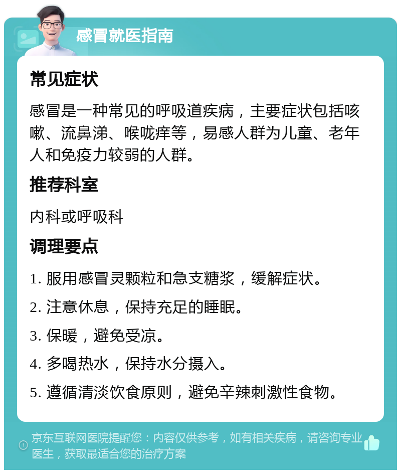 感冒就医指南 常见症状 感冒是一种常见的呼吸道疾病，主要症状包括咳嗽、流鼻涕、喉咙痒等，易感人群为儿童、老年人和免疫力较弱的人群。 推荐科室 内科或呼吸科 调理要点 1. 服用感冒灵颗粒和急支糖浆，缓解症状。 2. 注意休息，保持充足的睡眠。 3. 保暖，避免受凉。 4. 多喝热水，保持水分摄入。 5. 遵循清淡饮食原则，避免辛辣刺激性食物。