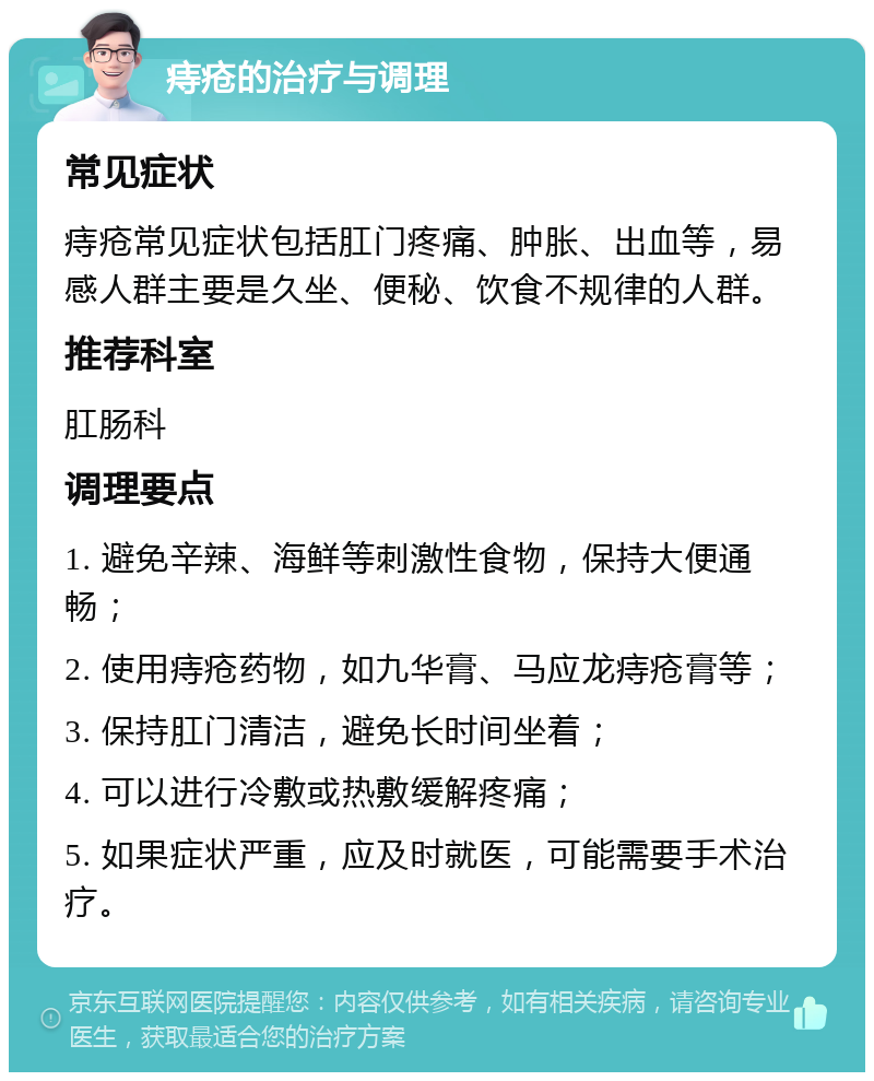 痔疮的治疗与调理 常见症状 痔疮常见症状包括肛门疼痛、肿胀、出血等，易感人群主要是久坐、便秘、饮食不规律的人群。 推荐科室 肛肠科 调理要点 1. 避免辛辣、海鲜等刺激性食物，保持大便通畅； 2. 使用痔疮药物，如九华膏、马应龙痔疮膏等； 3. 保持肛门清洁，避免长时间坐着； 4. 可以进行冷敷或热敷缓解疼痛； 5. 如果症状严重，应及时就医，可能需要手术治疗。