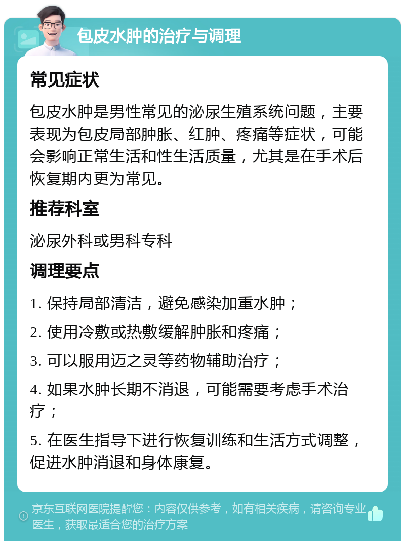 包皮水肿的治疗与调理 常见症状 包皮水肿是男性常见的泌尿生殖系统问题，主要表现为包皮局部肿胀、红肿、疼痛等症状，可能会影响正常生活和性生活质量，尤其是在手术后恢复期内更为常见。 推荐科室 泌尿外科或男科专科 调理要点 1. 保持局部清洁，避免感染加重水肿； 2. 使用冷敷或热敷缓解肿胀和疼痛； 3. 可以服用迈之灵等药物辅助治疗； 4. 如果水肿长期不消退，可能需要考虑手术治疗； 5. 在医生指导下进行恢复训练和生活方式调整，促进水肿消退和身体康复。