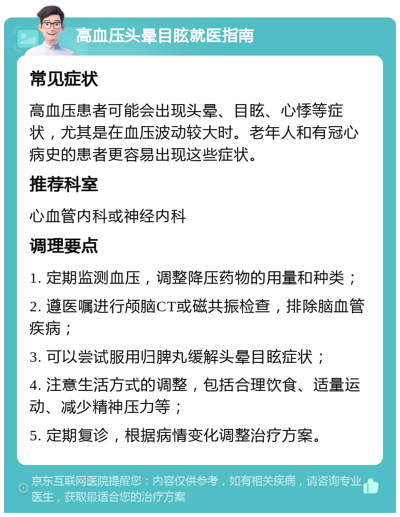 高血压头晕目眩就医指南 常见症状 高血压患者可能会出现头晕、目眩、心悸等症状，尤其是在血压波动较大时。老年人和有冠心病史的患者更容易出现这些症状。 推荐科室 心血管内科或神经内科 调理要点 1. 定期监测血压，调整降压药物的用量和种类； 2. 遵医嘱进行颅脑CT或磁共振检查，排除脑血管疾病； 3. 可以尝试服用归脾丸缓解头晕目眩症状； 4. 注意生活方式的调整，包括合理饮食、适量运动、减少精神压力等； 5. 定期复诊，根据病情变化调整治疗方案。