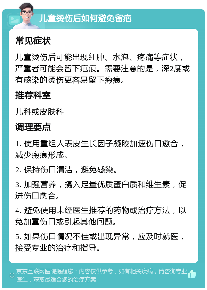 儿童烫伤后如何避免留疤 常见症状 儿童烫伤后可能出现红肿、水泡、疼痛等症状，严重者可能会留下疤痕。需要注意的是，深2度或有感染的烫伤更容易留下瘢痕。 推荐科室 儿科或皮肤科 调理要点 1. 使用重组人表皮生长因子凝胶加速伤口愈合，减少瘢痕形成。 2. 保持伤口清洁，避免感染。 3. 加强营养，摄入足量优质蛋白质和维生素，促进伤口愈合。 4. 避免使用未经医生推荐的药物或治疗方法，以免加重伤口或引起其他问题。 5. 如果伤口情况不佳或出现异常，应及时就医，接受专业的治疗和指导。