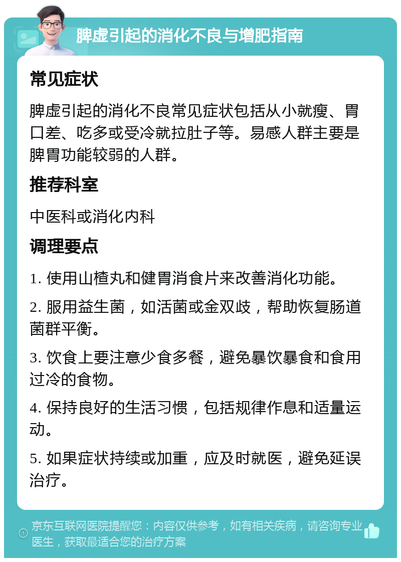 脾虚引起的消化不良与增肥指南 常见症状 脾虚引起的消化不良常见症状包括从小就瘦、胃口差、吃多或受冷就拉肚子等。易感人群主要是脾胃功能较弱的人群。 推荐科室 中医科或消化内科 调理要点 1. 使用山楂丸和健胃消食片来改善消化功能。 2. 服用益生菌，如活菌或金双歧，帮助恢复肠道菌群平衡。 3. 饮食上要注意少食多餐，避免暴饮暴食和食用过冷的食物。 4. 保持良好的生活习惯，包括规律作息和适量运动。 5. 如果症状持续或加重，应及时就医，避免延误治疗。