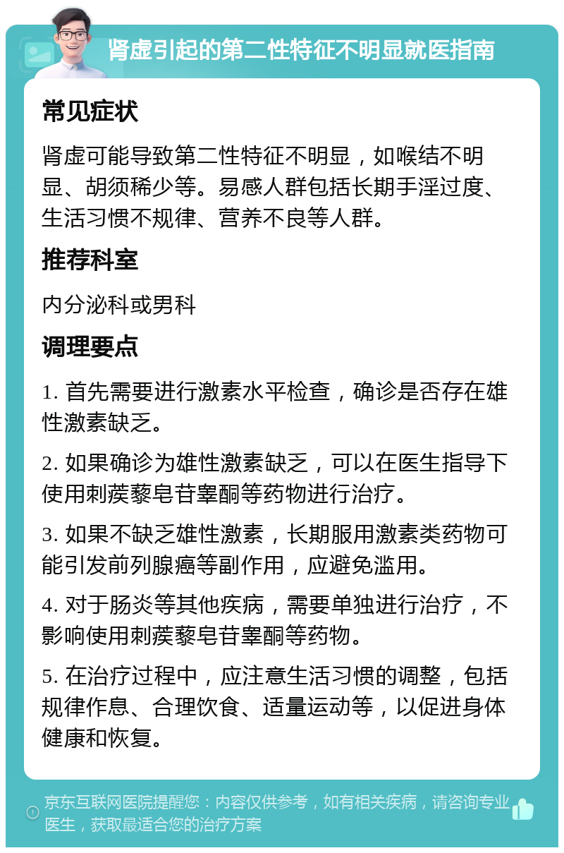 肾虚引起的第二性特征不明显就医指南 常见症状 肾虚可能导致第二性特征不明显，如喉结不明显、胡须稀少等。易感人群包括长期手淫过度、生活习惯不规律、营养不良等人群。 推荐科室 内分泌科或男科 调理要点 1. 首先需要进行激素水平检查，确诊是否存在雄性激素缺乏。 2. 如果确诊为雄性激素缺乏，可以在医生指导下使用刺蒺藜皂苷睾酮等药物进行治疗。 3. 如果不缺乏雄性激素，长期服用激素类药物可能引发前列腺癌等副作用，应避免滥用。 4. 对于肠炎等其他疾病，需要单独进行治疗，不影响使用刺蒺藜皂苷睾酮等药物。 5. 在治疗过程中，应注意生活习惯的调整，包括规律作息、合理饮食、适量运动等，以促进身体健康和恢复。