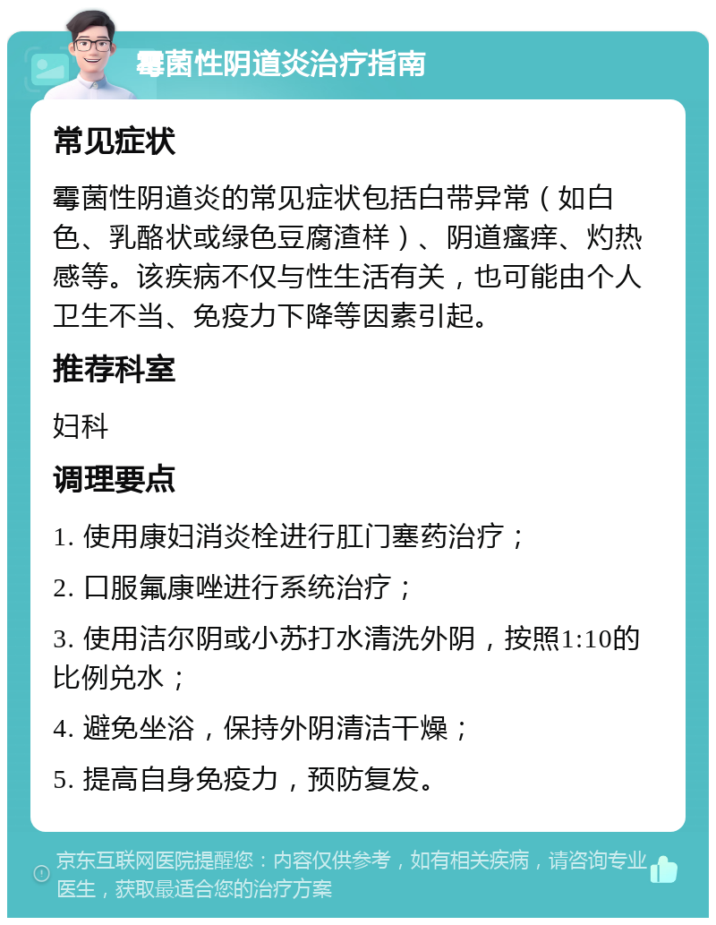 霉菌性阴道炎治疗指南 常见症状 霉菌性阴道炎的常见症状包括白带异常（如白色、乳酪状或绿色豆腐渣样）、阴道瘙痒、灼热感等。该疾病不仅与性生活有关，也可能由个人卫生不当、免疫力下降等因素引起。 推荐科室 妇科 调理要点 1. 使用康妇消炎栓进行肛门塞药治疗； 2. 口服氟康唑进行系统治疗； 3. 使用洁尔阴或小苏打水清洗外阴，按照1:10的比例兑水； 4. 避免坐浴，保持外阴清洁干燥； 5. 提高自身免疫力，预防复发。