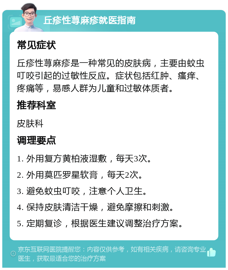 丘疹性荨麻疹就医指南 常见症状 丘疹性荨麻疹是一种常见的皮肤病，主要由蚊虫叮咬引起的过敏性反应。症状包括红肿、瘙痒、疼痛等，易感人群为儿童和过敏体质者。 推荐科室 皮肤科 调理要点 1. 外用复方黄柏液湿敷，每天3次。 2. 外用莫匹罗星软膏，每天2次。 3. 避免蚊虫叮咬，注意个人卫生。 4. 保持皮肤清洁干燥，避免摩擦和刺激。 5. 定期复诊，根据医生建议调整治疗方案。