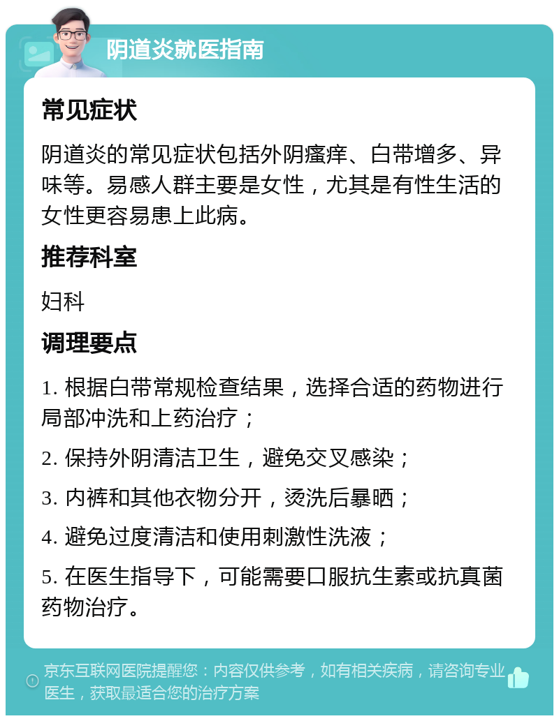 阴道炎就医指南 常见症状 阴道炎的常见症状包括外阴瘙痒、白带增多、异味等。易感人群主要是女性，尤其是有性生活的女性更容易患上此病。 推荐科室 妇科 调理要点 1. 根据白带常规检查结果，选择合适的药物进行局部冲洗和上药治疗； 2. 保持外阴清洁卫生，避免交叉感染； 3. 内裤和其他衣物分开，烫洗后暴晒； 4. 避免过度清洁和使用刺激性洗液； 5. 在医生指导下，可能需要口服抗生素或抗真菌药物治疗。