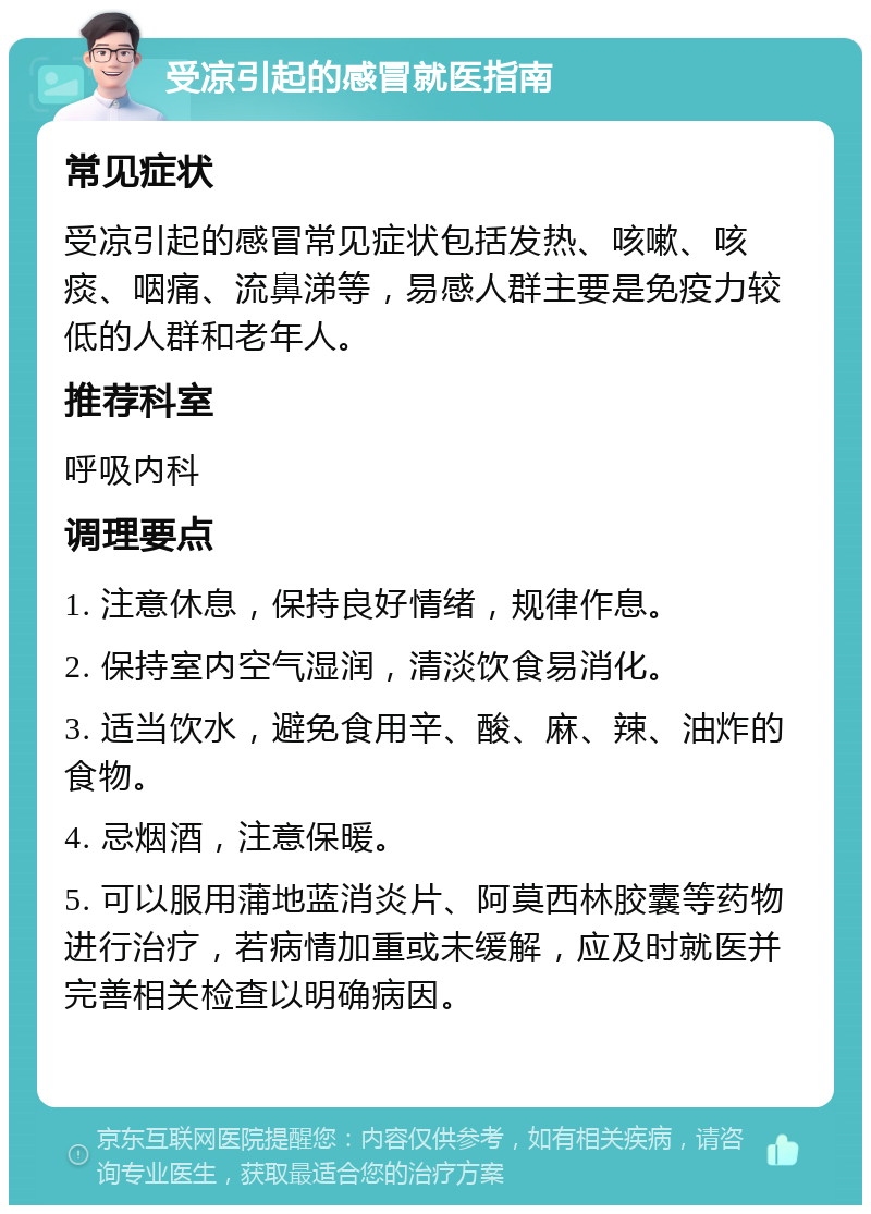 受凉引起的感冒就医指南 常见症状 受凉引起的感冒常见症状包括发热、咳嗽、咳痰、咽痛、流鼻涕等，易感人群主要是免疫力较低的人群和老年人。 推荐科室 呼吸内科 调理要点 1. 注意休息，保持良好情绪，规律作息。 2. 保持室内空气湿润，清淡饮食易消化。 3. 适当饮水，避免食用辛、酸、麻、辣、油炸的食物。 4. 忌烟酒，注意保暖。 5. 可以服用蒲地蓝消炎片、阿莫西林胶囊等药物进行治疗，若病情加重或未缓解，应及时就医并完善相关检查以明确病因。