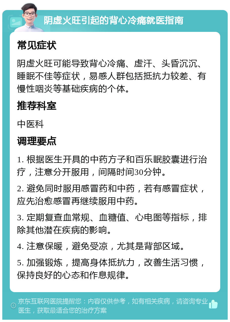 阴虚火旺引起的背心冷痛就医指南 常见症状 阴虚火旺可能导致背心冷痛、虚汗、头昏沉沉、睡眠不佳等症状，易感人群包括抵抗力较差、有慢性咽炎等基础疾病的个体。 推荐科室 中医科 调理要点 1. 根据医生开具的中药方子和百乐眠胶囊进行治疗，注意分开服用，间隔时间30分钟。 2. 避免同时服用感冒药和中药，若有感冒症状，应先治愈感冒再继续服用中药。 3. 定期复查血常规、血糖值、心电图等指标，排除其他潜在疾病的影响。 4. 注意保暖，避免受凉，尤其是背部区域。 5. 加强锻炼，提高身体抵抗力，改善生活习惯，保持良好的心态和作息规律。