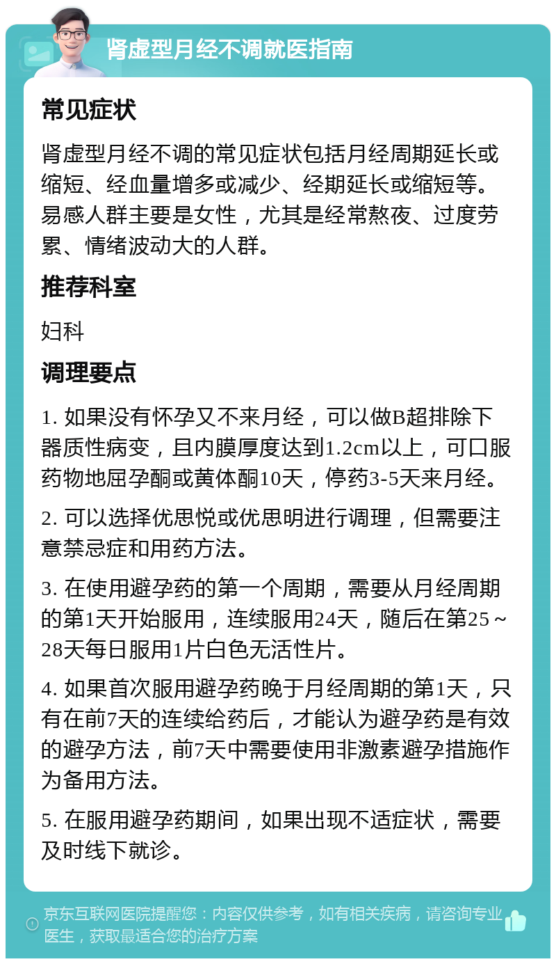 肾虚型月经不调就医指南 常见症状 肾虚型月经不调的常见症状包括月经周期延长或缩短、经血量增多或减少、经期延长或缩短等。易感人群主要是女性，尤其是经常熬夜、过度劳累、情绪波动大的人群。 推荐科室 妇科 调理要点 1. 如果没有怀孕又不来月经，可以做B超排除下器质性病变，且内膜厚度达到1.2cm以上，可口服药物地屈孕酮或黄体酮10天，停药3-5天来月经。 2. 可以选择优思悦或优思明进行调理，但需要注意禁忌症和用药方法。 3. 在使用避孕药的第一个周期，需要从月经周期的第1天开始服用，连续服用24天，随后在第25～28天每日服用1片白色无活性片。 4. 如果首次服用避孕药晚于月经周期的第1天，只有在前7天的连续给药后，才能认为避孕药是有效的避孕方法，前7天中需要使用非激素避孕措施作为备用方法。 5. 在服用避孕药期间，如果出现不适症状，需要及时线下就诊。