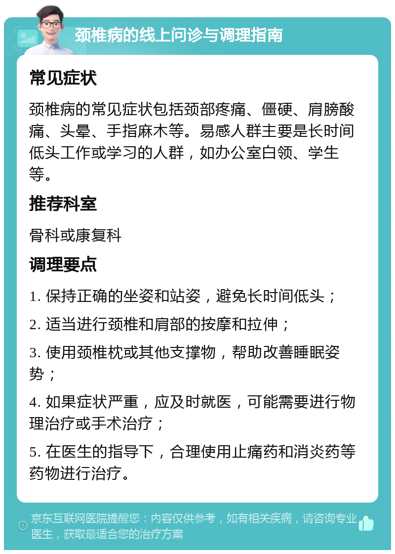 颈椎病的线上问诊与调理指南 常见症状 颈椎病的常见症状包括颈部疼痛、僵硬、肩膀酸痛、头晕、手指麻木等。易感人群主要是长时间低头工作或学习的人群，如办公室白领、学生等。 推荐科室 骨科或康复科 调理要点 1. 保持正确的坐姿和站姿，避免长时间低头； 2. 适当进行颈椎和肩部的按摩和拉伸； 3. 使用颈椎枕或其他支撑物，帮助改善睡眠姿势； 4. 如果症状严重，应及时就医，可能需要进行物理治疗或手术治疗； 5. 在医生的指导下，合理使用止痛药和消炎药等药物进行治疗。