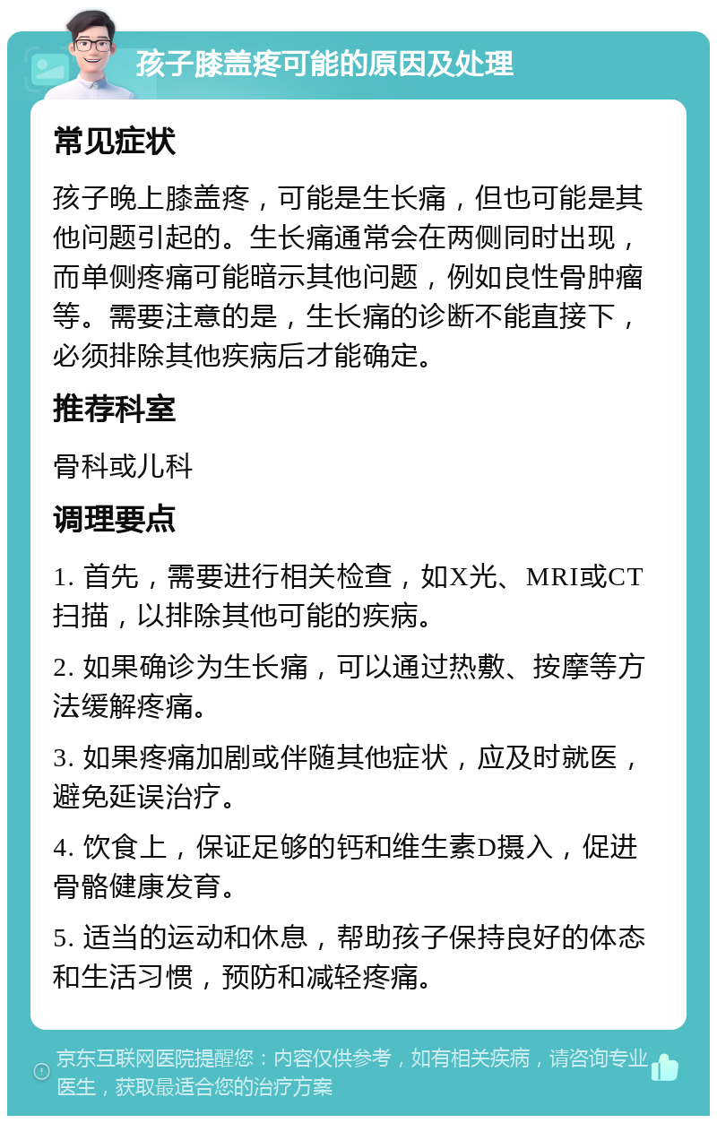 孩子膝盖疼可能的原因及处理 常见症状 孩子晚上膝盖疼，可能是生长痛，但也可能是其他问题引起的。生长痛通常会在两侧同时出现，而单侧疼痛可能暗示其他问题，例如良性骨肿瘤等。需要注意的是，生长痛的诊断不能直接下，必须排除其他疾病后才能确定。 推荐科室 骨科或儿科 调理要点 1. 首先，需要进行相关检查，如X光、MRI或CT扫描，以排除其他可能的疾病。 2. 如果确诊为生长痛，可以通过热敷、按摩等方法缓解疼痛。 3. 如果疼痛加剧或伴随其他症状，应及时就医，避免延误治疗。 4. 饮食上，保证足够的钙和维生素D摄入，促进骨骼健康发育。 5. 适当的运动和休息，帮助孩子保持良好的体态和生活习惯，预防和减轻疼痛。