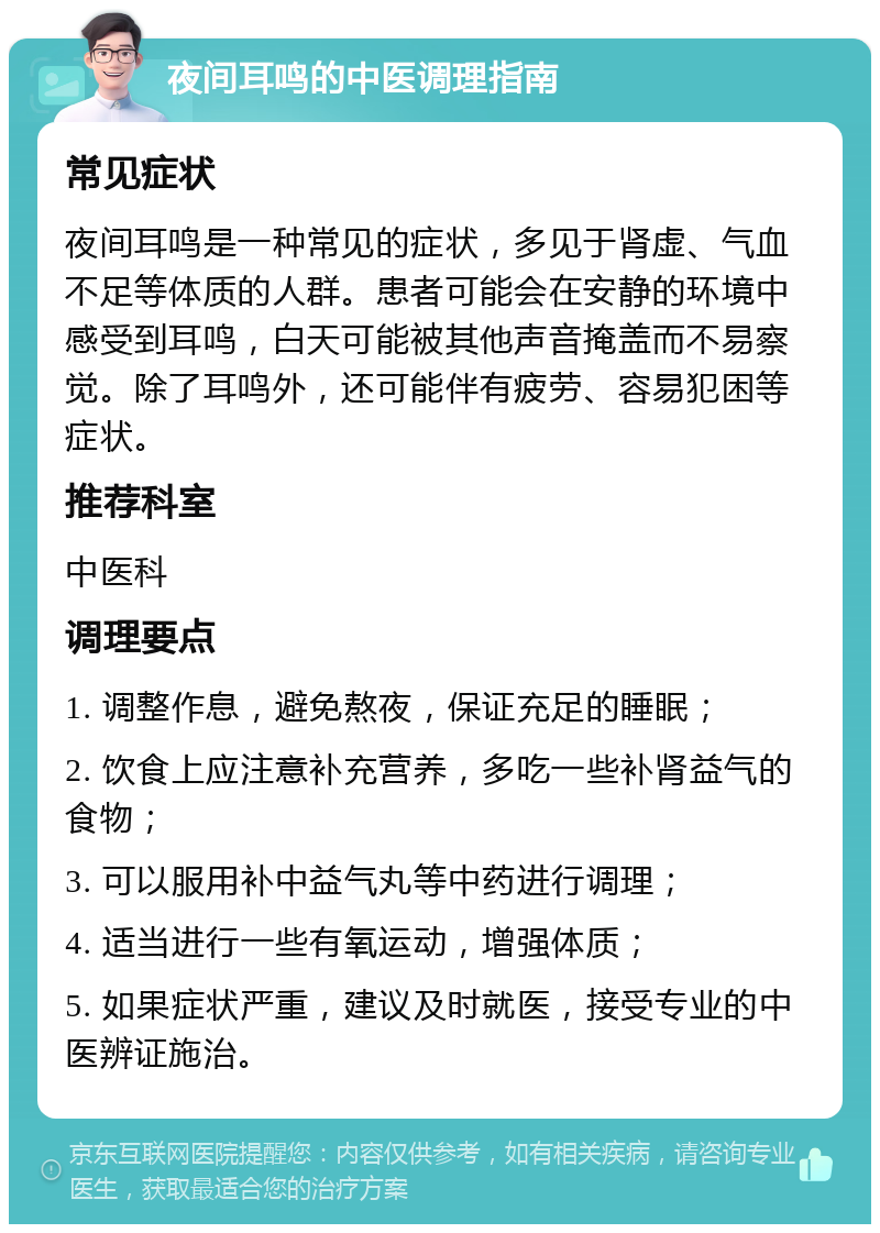 夜间耳鸣的中医调理指南 常见症状 夜间耳鸣是一种常见的症状，多见于肾虚、气血不足等体质的人群。患者可能会在安静的环境中感受到耳鸣，白天可能被其他声音掩盖而不易察觉。除了耳鸣外，还可能伴有疲劳、容易犯困等症状。 推荐科室 中医科 调理要点 1. 调整作息，避免熬夜，保证充足的睡眠； 2. 饮食上应注意补充营养，多吃一些补肾益气的食物； 3. 可以服用补中益气丸等中药进行调理； 4. 适当进行一些有氧运动，增强体质； 5. 如果症状严重，建议及时就医，接受专业的中医辨证施治。