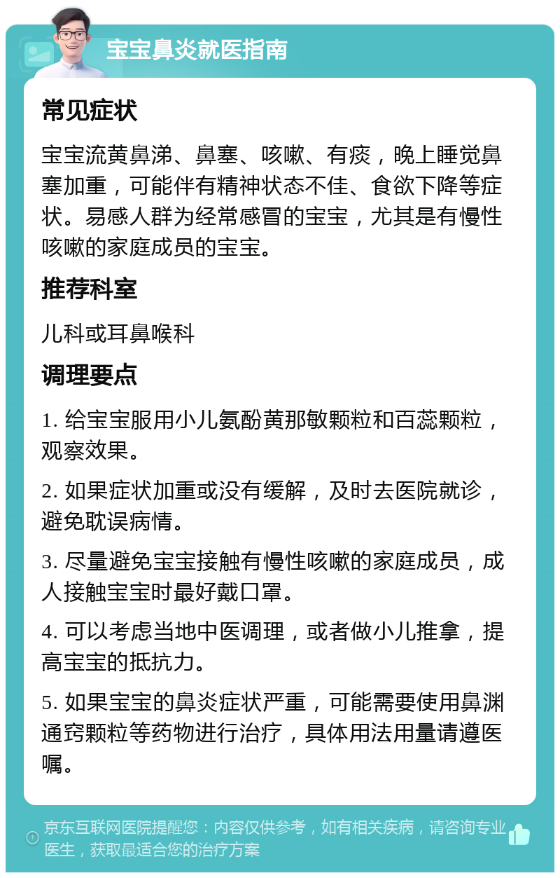 宝宝鼻炎就医指南 常见症状 宝宝流黄鼻涕、鼻塞、咳嗽、有痰，晚上睡觉鼻塞加重，可能伴有精神状态不佳、食欲下降等症状。易感人群为经常感冒的宝宝，尤其是有慢性咳嗽的家庭成员的宝宝。 推荐科室 儿科或耳鼻喉科 调理要点 1. 给宝宝服用小儿氨酚黄那敏颗粒和百蕊颗粒，观察效果。 2. 如果症状加重或没有缓解，及时去医院就诊，避免耽误病情。 3. 尽量避免宝宝接触有慢性咳嗽的家庭成员，成人接触宝宝时最好戴口罩。 4. 可以考虑当地中医调理，或者做小儿推拿，提高宝宝的抵抗力。 5. 如果宝宝的鼻炎症状严重，可能需要使用鼻渊通窍颗粒等药物进行治疗，具体用法用量请遵医嘱。