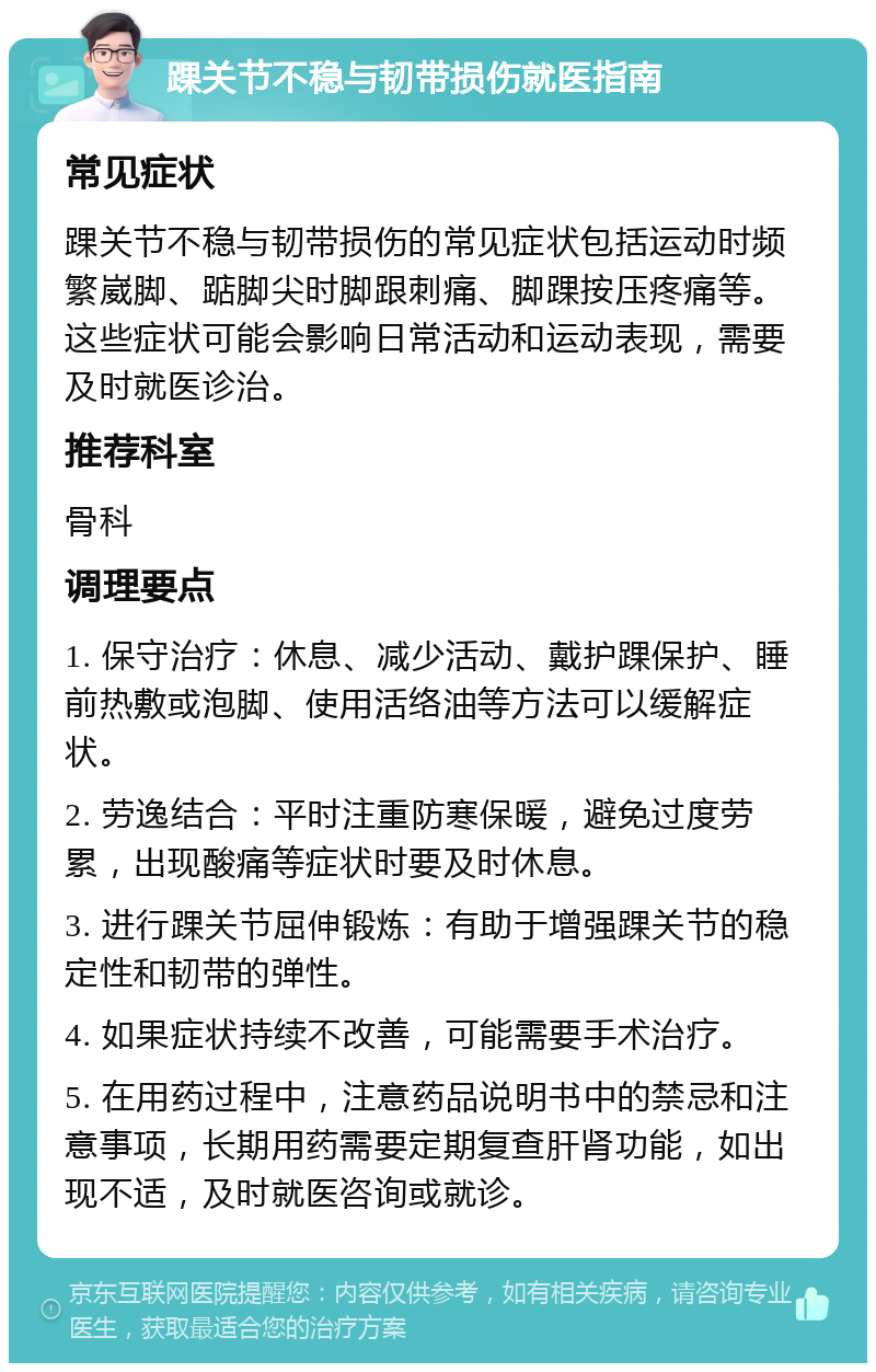 踝关节不稳与韧带损伤就医指南 常见症状 踝关节不稳与韧带损伤的常见症状包括运动时频繁崴脚、踮脚尖时脚跟刺痛、脚踝按压疼痛等。这些症状可能会影响日常活动和运动表现，需要及时就医诊治。 推荐科室 骨科 调理要点 1. 保守治疗：休息、减少活动、戴护踝保护、睡前热敷或泡脚、使用活络油等方法可以缓解症状。 2. 劳逸结合：平时注重防寒保暖，避免过度劳累，出现酸痛等症状时要及时休息。 3. 进行踝关节屈伸锻炼：有助于增强踝关节的稳定性和韧带的弹性。 4. 如果症状持续不改善，可能需要手术治疗。 5. 在用药过程中，注意药品说明书中的禁忌和注意事项，长期用药需要定期复查肝肾功能，如出现不适，及时就医咨询或就诊。