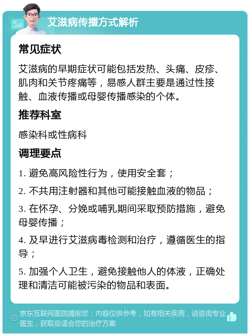 艾滋病传播方式解析 常见症状 艾滋病的早期症状可能包括发热、头痛、皮疹、肌肉和关节疼痛等，易感人群主要是通过性接触、血液传播或母婴传播感染的个体。 推荐科室 感染科或性病科 调理要点 1. 避免高风险性行为，使用安全套； 2. 不共用注射器和其他可能接触血液的物品； 3. 在怀孕、分娩或哺乳期间采取预防措施，避免母婴传播； 4. 及早进行艾滋病毒检测和治疗，遵循医生的指导； 5. 加强个人卫生，避免接触他人的体液，正确处理和清洁可能被污染的物品和表面。