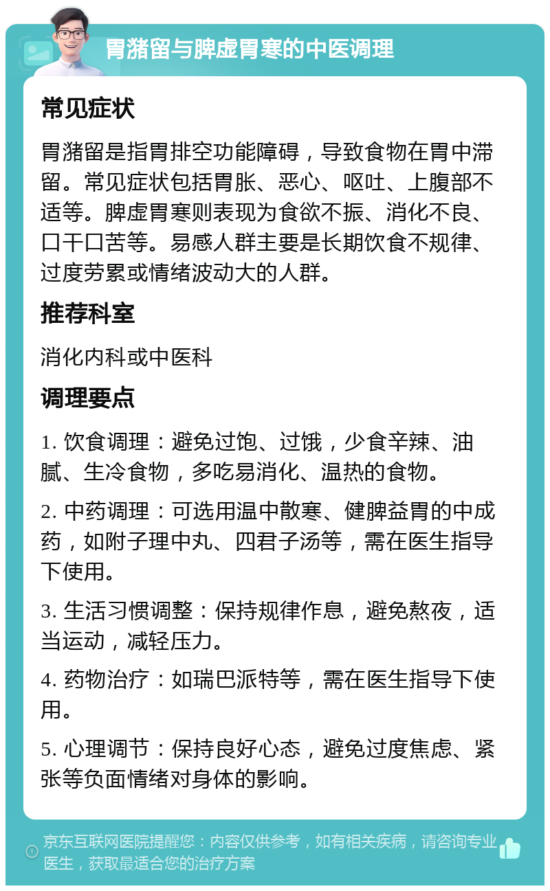 胃潴留与脾虚胃寒的中医调理 常见症状 胃潴留是指胃排空功能障碍，导致食物在胃中滞留。常见症状包括胃胀、恶心、呕吐、上腹部不适等。脾虚胃寒则表现为食欲不振、消化不良、口干口苦等。易感人群主要是长期饮食不规律、过度劳累或情绪波动大的人群。 推荐科室 消化内科或中医科 调理要点 1. 饮食调理：避免过饱、过饿，少食辛辣、油腻、生冷食物，多吃易消化、温热的食物。 2. 中药调理：可选用温中散寒、健脾益胃的中成药，如附子理中丸、四君子汤等，需在医生指导下使用。 3. 生活习惯调整：保持规律作息，避免熬夜，适当运动，减轻压力。 4. 药物治疗：如瑞巴派特等，需在医生指导下使用。 5. 心理调节：保持良好心态，避免过度焦虑、紧张等负面情绪对身体的影响。