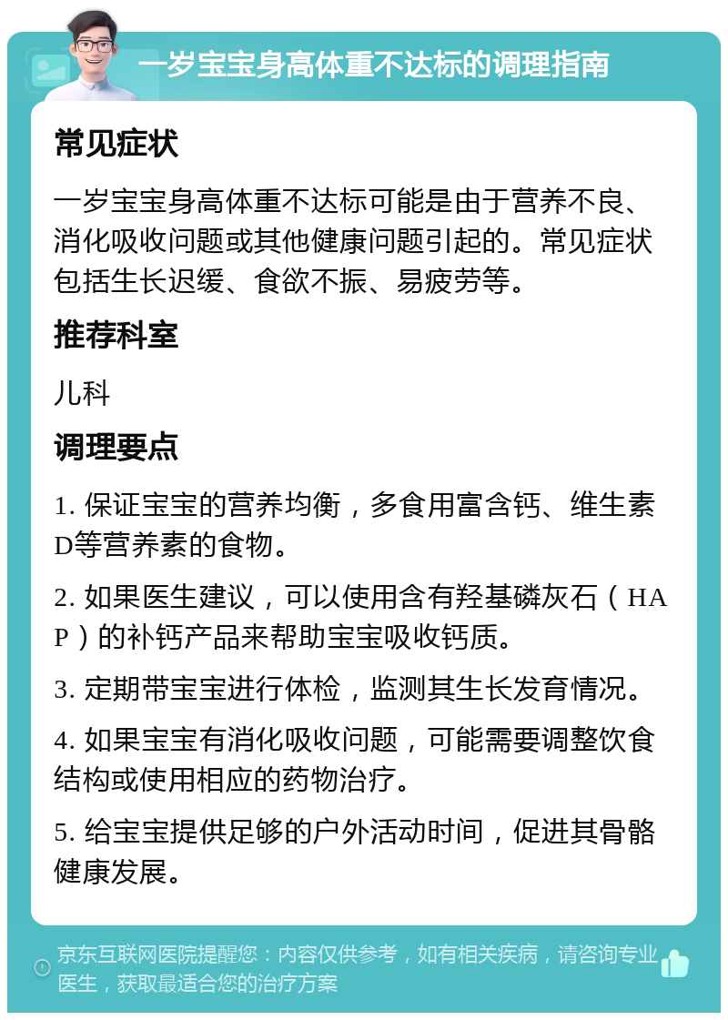 一岁宝宝身高体重不达标的调理指南 常见症状 一岁宝宝身高体重不达标可能是由于营养不良、消化吸收问题或其他健康问题引起的。常见症状包括生长迟缓、食欲不振、易疲劳等。 推荐科室 儿科 调理要点 1. 保证宝宝的营养均衡，多食用富含钙、维生素D等营养素的食物。 2. 如果医生建议，可以使用含有羟基磷灰石（HAP）的补钙产品来帮助宝宝吸收钙质。 3. 定期带宝宝进行体检，监测其生长发育情况。 4. 如果宝宝有消化吸收问题，可能需要调整饮食结构或使用相应的药物治疗。 5. 给宝宝提供足够的户外活动时间，促进其骨骼健康发展。