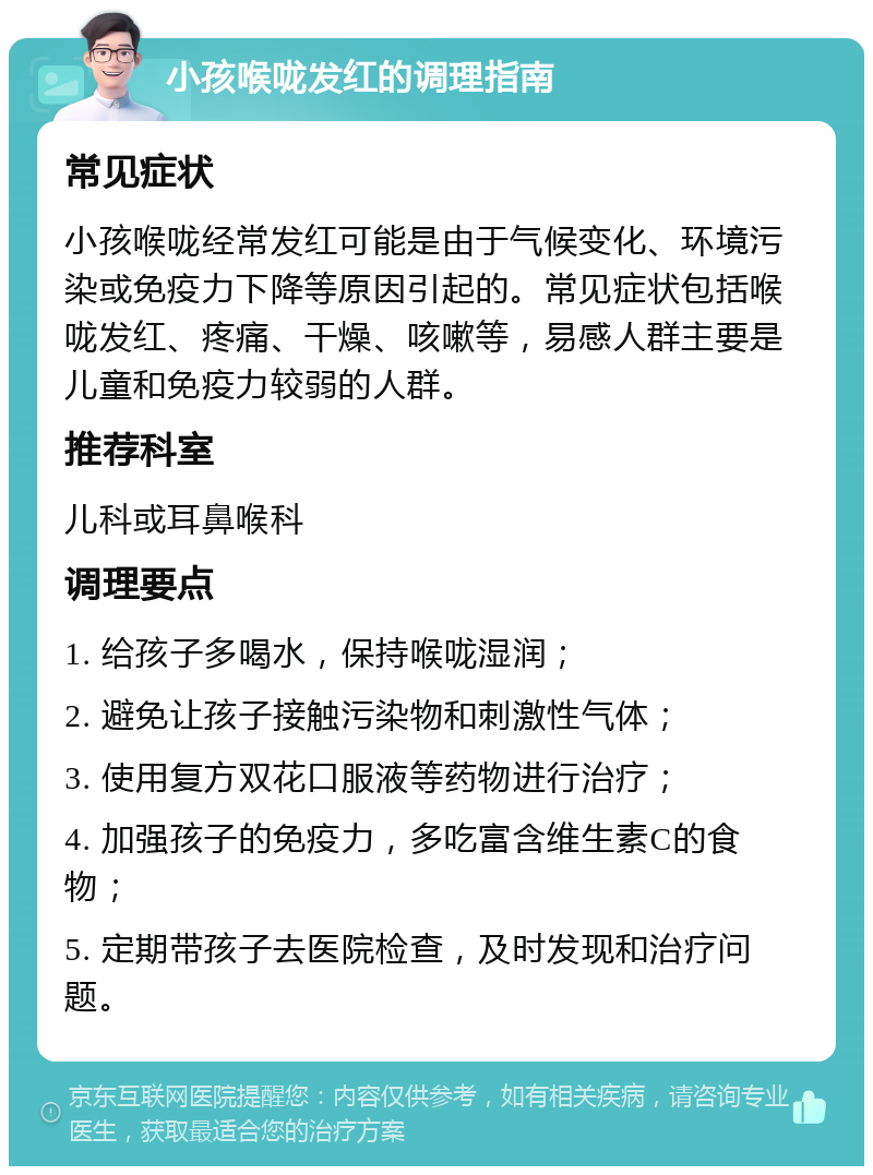 小孩喉咙发红的调理指南 常见症状 小孩喉咙经常发红可能是由于气候变化、环境污染或免疫力下降等原因引起的。常见症状包括喉咙发红、疼痛、干燥、咳嗽等，易感人群主要是儿童和免疫力较弱的人群。 推荐科室 儿科或耳鼻喉科 调理要点 1. 给孩子多喝水，保持喉咙湿润； 2. 避免让孩子接触污染物和刺激性气体； 3. 使用复方双花口服液等药物进行治疗； 4. 加强孩子的免疫力，多吃富含维生素C的食物； 5. 定期带孩子去医院检查，及时发现和治疗问题。