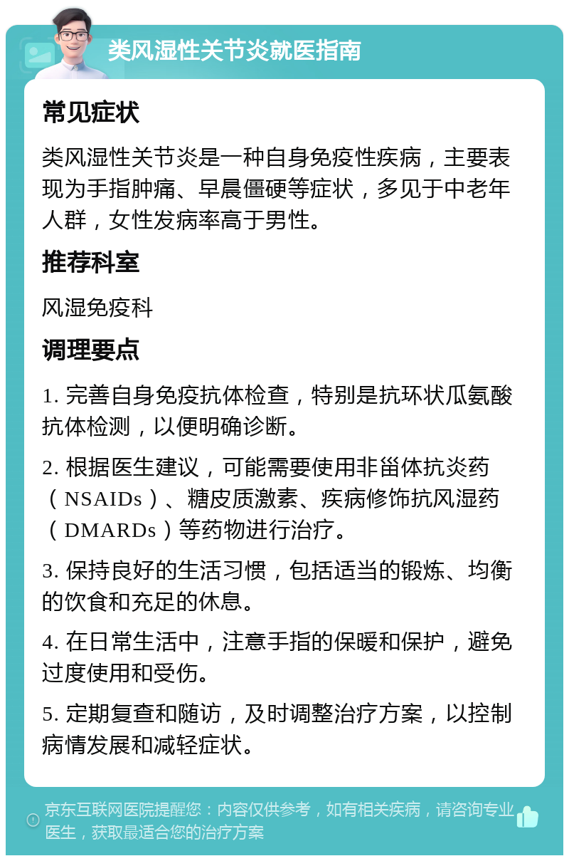 类风湿性关节炎就医指南 常见症状 类风湿性关节炎是一种自身免疫性疾病，主要表现为手指肿痛、早晨僵硬等症状，多见于中老年人群，女性发病率高于男性。 推荐科室 风湿免疫科 调理要点 1. 完善自身免疫抗体检查，特别是抗环状瓜氨酸抗体检测，以便明确诊断。 2. 根据医生建议，可能需要使用非甾体抗炎药（NSAIDs）、糖皮质激素、疾病修饰抗风湿药（DMARDs）等药物进行治疗。 3. 保持良好的生活习惯，包括适当的锻炼、均衡的饮食和充足的休息。 4. 在日常生活中，注意手指的保暖和保护，避免过度使用和受伤。 5. 定期复查和随访，及时调整治疗方案，以控制病情发展和减轻症状。