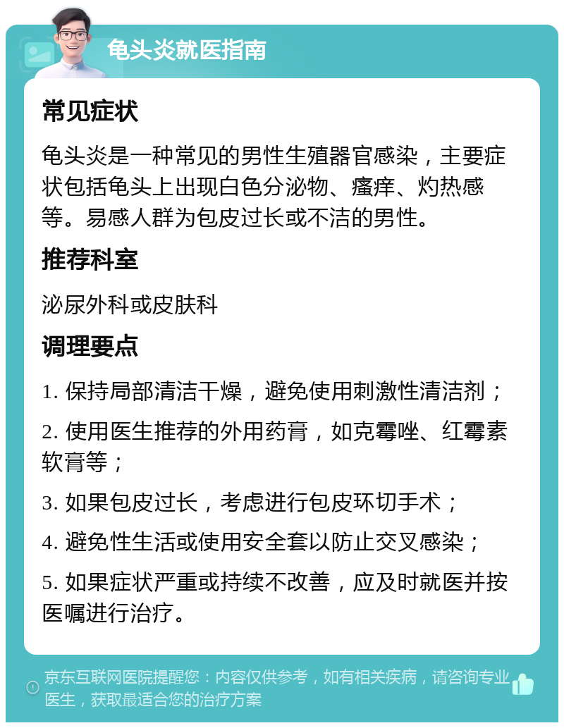 龟头炎就医指南 常见症状 龟头炎是一种常见的男性生殖器官感染，主要症状包括龟头上出现白色分泌物、瘙痒、灼热感等。易感人群为包皮过长或不洁的男性。 推荐科室 泌尿外科或皮肤科 调理要点 1. 保持局部清洁干燥，避免使用刺激性清洁剂； 2. 使用医生推荐的外用药膏，如克霉唑、红霉素软膏等； 3. 如果包皮过长，考虑进行包皮环切手术； 4. 避免性生活或使用安全套以防止交叉感染； 5. 如果症状严重或持续不改善，应及时就医并按医嘱进行治疗。