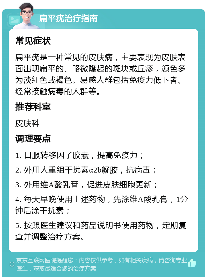 扁平疣治疗指南 常见症状 扁平疣是一种常见的皮肤病，主要表现为皮肤表面出现扁平的、略微隆起的斑块或丘疹，颜色多为淡红色或褐色。易感人群包括免疫力低下者、经常接触病毒的人群等。 推荐科室 皮肤科 调理要点 1. 口服转移因子胶囊，提高免疫力； 2. 外用人重组干扰素α2b凝胶，抗病毒； 3. 外用维A酸乳膏，促进皮肤细胞更新； 4. 每天早晚使用上述药物，先涂维A酸乳膏，1分钟后涂干扰素； 5. 按照医生建议和药品说明书使用药物，定期复查并调整治疗方案。