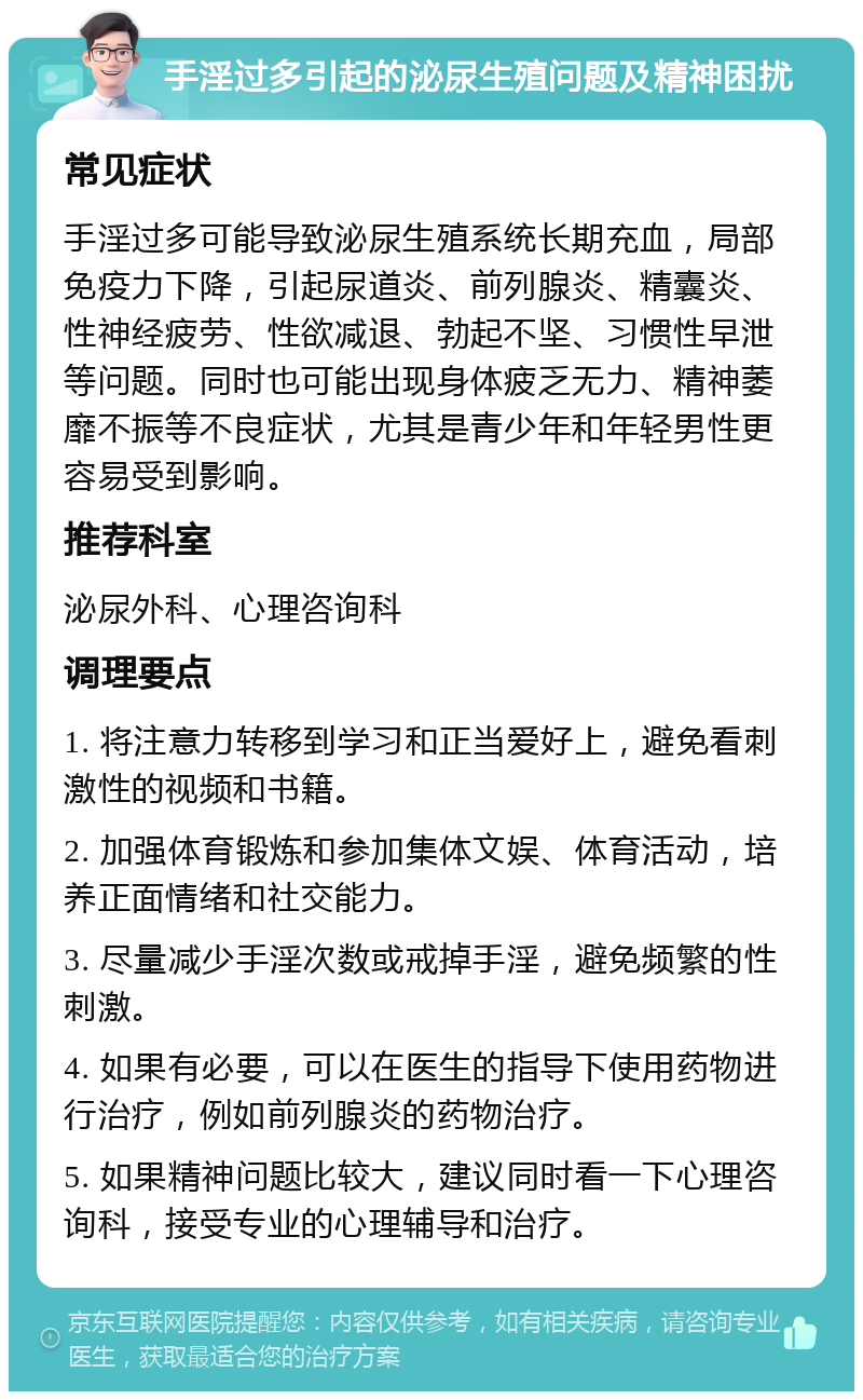 手淫过多引起的泌尿生殖问题及精神困扰 常见症状 手淫过多可能导致泌尿生殖系统长期充血，局部免疫力下降，引起尿道炎、前列腺炎、精囊炎、性神经疲劳、性欲减退、勃起不坚、习惯性早泄等问题。同时也可能出现身体疲乏无力、精神萎靡不振等不良症状，尤其是青少年和年轻男性更容易受到影响。 推荐科室 泌尿外科、心理咨询科 调理要点 1. 将注意力转移到学习和正当爱好上，避免看刺激性的视频和书籍。 2. 加强体育锻炼和参加集体文娱、体育活动，培养正面情绪和社交能力。 3. 尽量减少手淫次数或戒掉手淫，避免频繁的性刺激。 4. 如果有必要，可以在医生的指导下使用药物进行治疗，例如前列腺炎的药物治疗。 5. 如果精神问题比较大，建议同时看一下心理咨询科，接受专业的心理辅导和治疗。