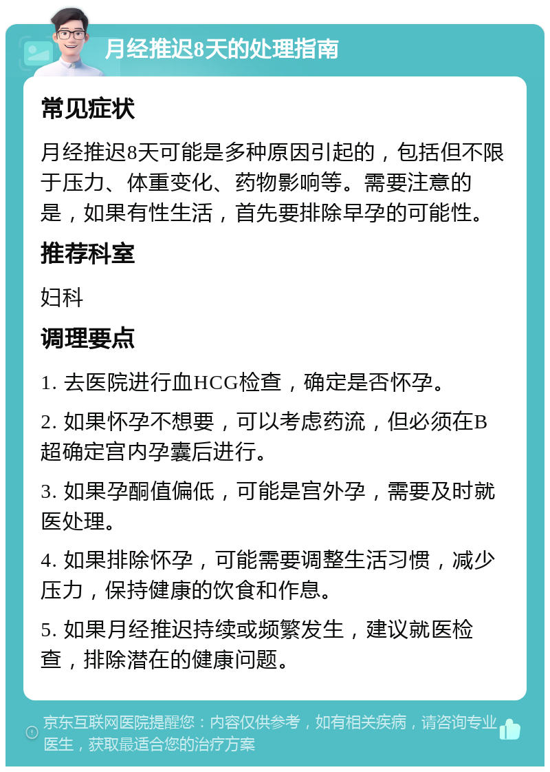 月经推迟8天的处理指南 常见症状 月经推迟8天可能是多种原因引起的，包括但不限于压力、体重变化、药物影响等。需要注意的是，如果有性生活，首先要排除早孕的可能性。 推荐科室 妇科 调理要点 1. 去医院进行血HCG检查，确定是否怀孕。 2. 如果怀孕不想要，可以考虑药流，但必须在B超确定宫内孕囊后进行。 3. 如果孕酮值偏低，可能是宫外孕，需要及时就医处理。 4. 如果排除怀孕，可能需要调整生活习惯，减少压力，保持健康的饮食和作息。 5. 如果月经推迟持续或频繁发生，建议就医检查，排除潜在的健康问题。