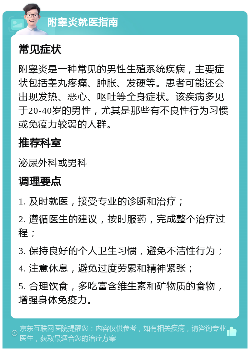 附睾炎就医指南 常见症状 附睾炎是一种常见的男性生殖系统疾病，主要症状包括睾丸疼痛、肿胀、发硬等。患者可能还会出现发热、恶心、呕吐等全身症状。该疾病多见于20-40岁的男性，尤其是那些有不良性行为习惯或免疫力较弱的人群。 推荐科室 泌尿外科或男科 调理要点 1. 及时就医，接受专业的诊断和治疗； 2. 遵循医生的建议，按时服药，完成整个治疗过程； 3. 保持良好的个人卫生习惯，避免不洁性行为； 4. 注意休息，避免过度劳累和精神紧张； 5. 合理饮食，多吃富含维生素和矿物质的食物，增强身体免疫力。