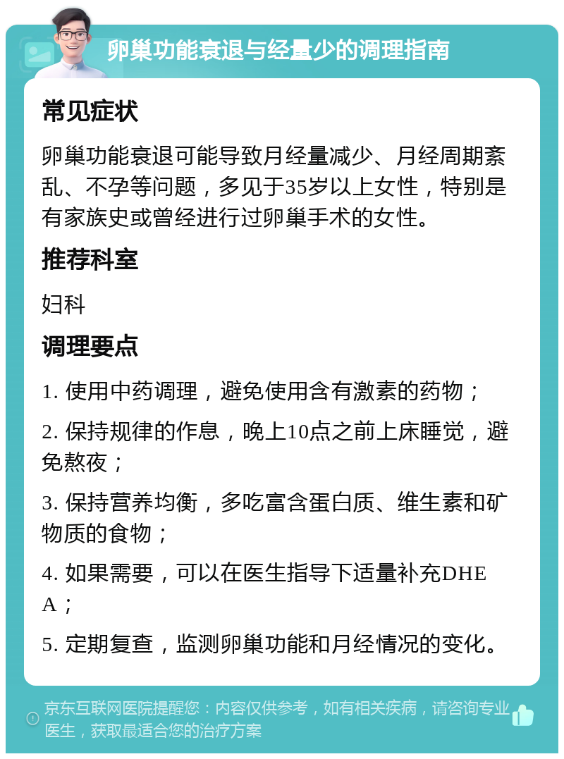 卵巢功能衰退与经量少的调理指南 常见症状 卵巢功能衰退可能导致月经量减少、月经周期紊乱、不孕等问题，多见于35岁以上女性，特别是有家族史或曾经进行过卵巢手术的女性。 推荐科室 妇科 调理要点 1. 使用中药调理，避免使用含有激素的药物； 2. 保持规律的作息，晚上10点之前上床睡觉，避免熬夜； 3. 保持营养均衡，多吃富含蛋白质、维生素和矿物质的食物； 4. 如果需要，可以在医生指导下适量补充DHEA； 5. 定期复查，监测卵巢功能和月经情况的变化。