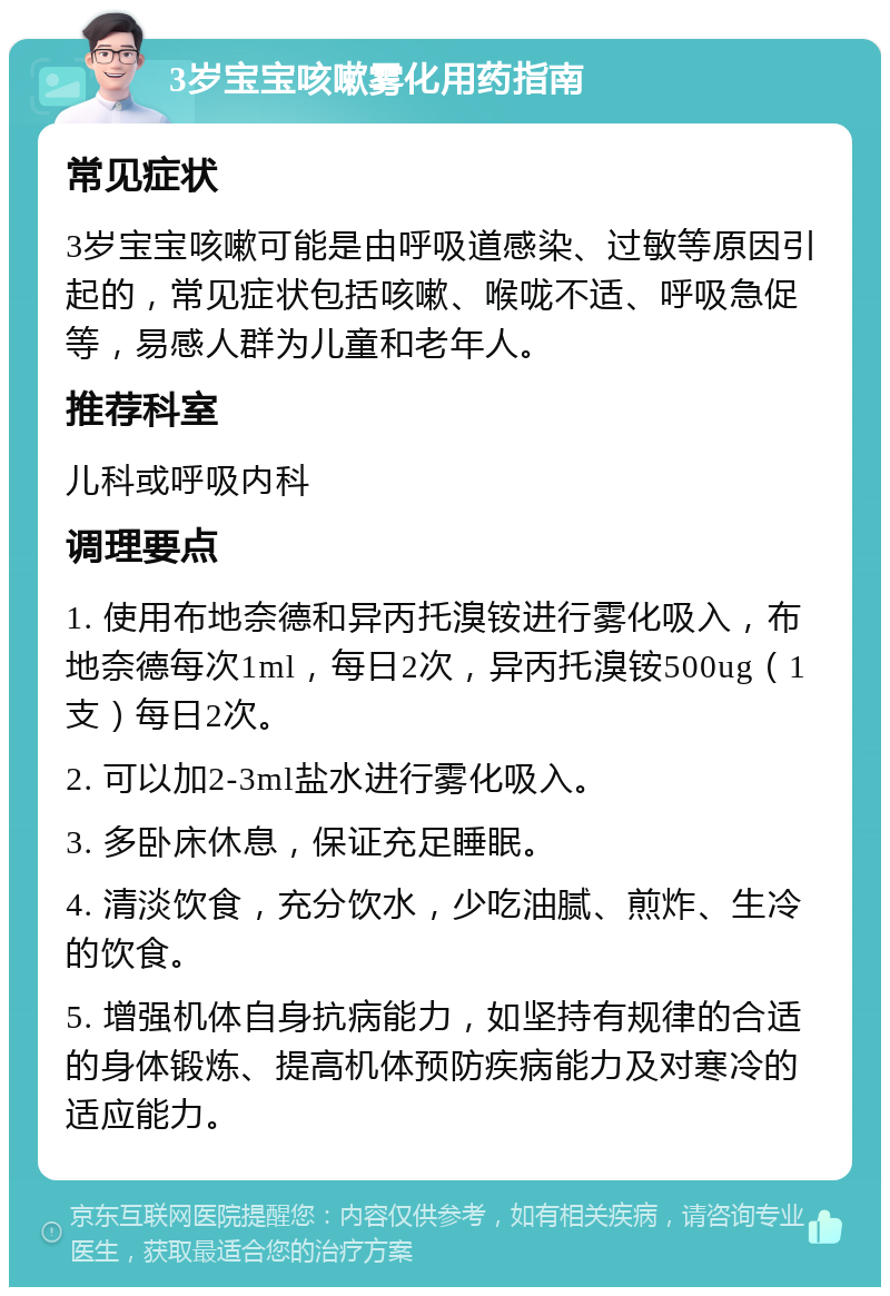 3岁宝宝咳嗽雾化用药指南 常见症状 3岁宝宝咳嗽可能是由呼吸道感染、过敏等原因引起的，常见症状包括咳嗽、喉咙不适、呼吸急促等，易感人群为儿童和老年人。 推荐科室 儿科或呼吸内科 调理要点 1. 使用布地奈德和异丙托溴铵进行雾化吸入，布地奈德每次1ml，每日2次，异丙托溴铵500ug（1支）每日2次。 2. 可以加2-3ml盐水进行雾化吸入。 3. 多卧床休息，保证充足睡眠。 4. 清淡饮食，充分饮水，少吃油腻、煎炸、生冷的饮食。 5. 增强机体自身抗病能力，如坚持有规律的合适的身体锻炼、提高机体预防疾病能力及对寒冷的适应能力。