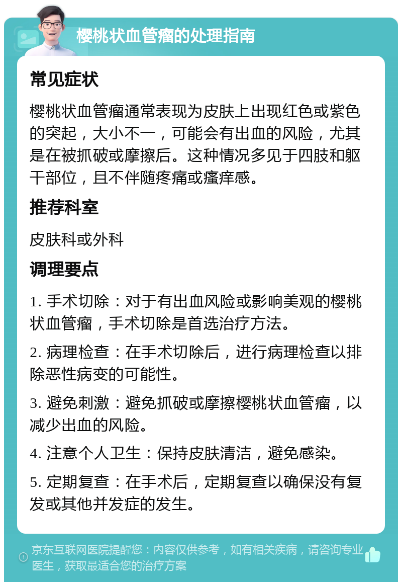 樱桃状血管瘤的处理指南 常见症状 樱桃状血管瘤通常表现为皮肤上出现红色或紫色的突起，大小不一，可能会有出血的风险，尤其是在被抓破或摩擦后。这种情况多见于四肢和躯干部位，且不伴随疼痛或瘙痒感。 推荐科室 皮肤科或外科 调理要点 1. 手术切除：对于有出血风险或影响美观的樱桃状血管瘤，手术切除是首选治疗方法。 2. 病理检查：在手术切除后，进行病理检查以排除恶性病变的可能性。 3. 避免刺激：避免抓破或摩擦樱桃状血管瘤，以减少出血的风险。 4. 注意个人卫生：保持皮肤清洁，避免感染。 5. 定期复查：在手术后，定期复查以确保没有复发或其他并发症的发生。