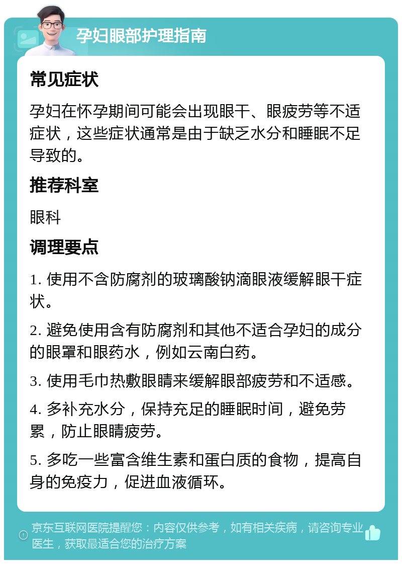 孕妇眼部护理指南 常见症状 孕妇在怀孕期间可能会出现眼干、眼疲劳等不适症状，这些症状通常是由于缺乏水分和睡眠不足导致的。 推荐科室 眼科 调理要点 1. 使用不含防腐剂的玻璃酸钠滴眼液缓解眼干症状。 2. 避免使用含有防腐剂和其他不适合孕妇的成分的眼罩和眼药水，例如云南白药。 3. 使用毛巾热敷眼睛来缓解眼部疲劳和不适感。 4. 多补充水分，保持充足的睡眠时间，避免劳累，防止眼睛疲劳。 5. 多吃一些富含维生素和蛋白质的食物，提高自身的免疫力，促进血液循环。