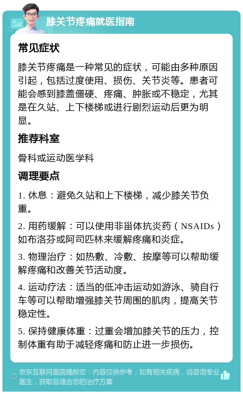 膝关节疼痛就医指南 常见症状 膝关节疼痛是一种常见的症状，可能由多种原因引起，包括过度使用、损伤、关节炎等。患者可能会感到膝盖僵硬、疼痛、肿胀或不稳定，尤其是在久站、上下楼梯或进行剧烈运动后更为明显。 推荐科室 骨科或运动医学科 调理要点 1. 休息：避免久站和上下楼梯，减少膝关节负重。 2. 用药缓解：可以使用非甾体抗炎药（NSAIDs）如布洛芬或阿司匹林来缓解疼痛和炎症。 3. 物理治疗：如热敷、冷敷、按摩等可以帮助缓解疼痛和改善关节活动度。 4. 运动疗法：适当的低冲击运动如游泳、骑自行车等可以帮助增强膝关节周围的肌肉，提高关节稳定性。 5. 保持健康体重：过重会增加膝关节的压力，控制体重有助于减轻疼痛和防止进一步损伤。